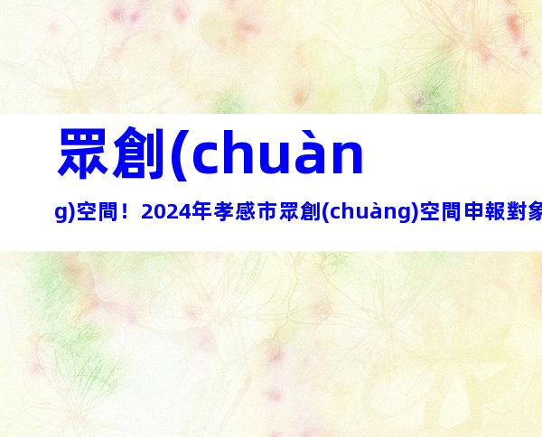 眾創(chuàng)空間！2024年孝感市眾創(chuàng)空間申報對象、要求及注意事項